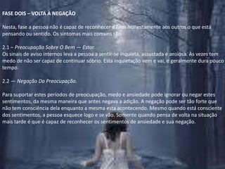 FASE DOIS – VOLTA À NEGAÇÃONesta, fase a pessoa não é capaz de reconhecer e falar honestamente aos outros o que está pensando ou sentido. Os sintomas mais comuns são 2.1 – Preocupação Sobre O Bem — Estar.Os sinais de aviso internos leva a pessoa a sentir-se inquieta, assustada e ansiosa. Às vezes tem medo de não ser capaz de continuar sóbrio. Esta inquietação vem e vai, e geralmente dura pouco tempo.2.2 — Negação Da Preocupação.Para suportar estes períodos de preocupação, medo e ansiedade pode ignorar ou negar estes sentimentos, da mesma maneira que antes negava a adição. A negação pode ser tão forte que não tem consciência dela enquanto a mesma esta acontecendo. Mesmo quando está consciente dos sentimentos, a pessoa esquece logo e se vão. Somente quando pensa de volta na situação mais tarde é que é capaz de reconhecer os sentimentos de ansiedade e sua negação.