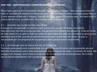 FASE TRES – IMPEDIMENTOS E COMPORTAMENTOS DEFENSIVONesta fase a pessoa em recuperação não quer pensar sobre qualquer coisa que possa trazer de volta os sentimentos dolorosos e desconfortáveis. Por isso começa evitar tudo que possa forçá-lo a uma honesta olhada em si mesmo. Quando são feitas perguntas diretas sobre seu bem-estar, a pessoa tende a ficar na defensiva. Os sintomas mais comuns são:3.1 — Acreditar Que Eu Nunca Mais Vou Beber.A pessoa em recuperação se convence que nunca mais vai usar ou beber novamente. Algumas vezes fala isto a outras pessoas, mas geralmente mantêm isto só para si. Pode ter medo de falar sobre isto só para si. Pode ter medo de falar sobre isto para seu consultor ou para outros membros de A.A/NA. quando acredita firmemente que nunca mais vão beber ou usar, a necessidade por um programa de recuperação diário parece menos importante.3.2 — Se Preocupa Com Os Outros Em Vez De Si Próprios.Fica mais preocupado com a sobriedade dos outros do que de com a sua recuperação pessoal. Não fala diretamente sobre estas preocupação, mas em particular julga – a maneira de beber dos amigos e do cônjuge, assim como o programa de recuperação das outras pessoas. No A.A/NA. isto se chama trabalhando com o programa dos outros.