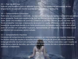 3.3 — Ficar na defensivaPode ter uma tendência para se defender quando fala dos problemas pessoais ou de seu programa de recuperação mesmo quando nenhuma defesa é necessária.3.4 — Comportamento CompulsivoPode tonar-se compulsivo [ obcecado - ou seja com idéias fixas ou rígidas ] na maneira que pensa ou se comporta. Existe uma tendência de fazer as mesmas coisas varias vezes, sem uma boa razão. Existe uma tendência de controlar conversas ou por falar demais, ou por não falar nada. Tende a trabalhar mais que o necessário, se envolve em muitas atividades e pode parecer um modelo de recuperação devido a um forte envolvimento no trabalho dos 12 Passos de A.A/NA, pode ser um líder em aconselhar os grupos, representando um terapeuta. Envolvimento casual ou informal com as pessoas, porem evitado.3.5 — Comportamento ImpulsivoEstruturas do comportamento compulsivo começa a ser interrompidas por reações impulsivas. Em muitos casos são reações a situações stressantes. Situação de stress alto duram bastante tempo geralmente resultam em comportamento impulsivo. Muitas vezes estas super reações ao stress forma a base de decisões, que afetam áreas importantes da vida e compromissos para continuar o tratamento.