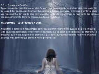 3.6 — Tendência À Solidão.Começar a gastar mais tempo sozinho. Sempre tem boas razões e desculpas para ficar longe das pessoas. Estes períodos de ficar sozinho começa a ocorrer mais vezes e começa a sentir-se cada vez mais sozinho. Em vez de lidar com a solidão, tentando se encontrar ou ficar junto das pessoas, seu comportamento torna-se mais compulsivo e impulsivo.FASE QUATRO – CONSTRUINDO A CRISENesta fase a pessoa em recuperação começa a experimentar uma seqüência de problemas na vida causados pela negação de sentimentos pessoais, a se isolar e a negligenciar os problemas e trabalhar duro nisto, surgem dois problemas para substituir cada problema resolvido. Os sinais de aviso mais comuns que ocorrem neste período são: