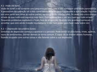4.1- Visão De TúnelVisão de túnel é ver somente uma pequena parte da vida e não conseguir uma visão panorâmica. A pessoa em recuperação vê à vida como sendo feita de partes separadas e sem relação. Focaliza em uma parte sem olhar as outras partes, ou como estão relacionadas. Às vezes isto cria a crença errada da que tudo está seguro e indo bem. Outras vezes leva a ver só o que esta indo errado. Pequenos problemas explodem e ficam fora de proporção. Quando isto acontece começam a acreditar que está sendo tratado injustamente e não tem poder para fazer nada sobre isto.4.2 — Depressão Secundária (Leve).Sintomas de depressão começa a aparecer e a persistir. Pode sentir-se para baixo, triste, apático, vazio de sentimentos. Dormir demais se torna comum. É capaz de se distrair destes humores, ficando ocupado com outras coisas e não falando sobre a sua depressão.