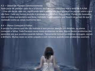 4.3 — Deixar De Planejar Construtivamente.Pode parar de planejar cada dia e o futuro: muitas vezes interpreta mal o lema de A.A/NA – Viva um dia de cada vez, significando que a pessoa não deve planejar ou pensar sobre o que vão fazer. Cada vez menos atenção é prestada aos detalhes. Fica apático. Planos são baseados mais em fatos que gostaria que fosse realidade (como gostaria que fossem as coisas) do que a realidade (como as coisas realmente são).4.4 — Planos Começam A Falhar.A pessoa faz planos que não são realistas e sem prestar atenção em detalhes, os planos começam a falhar. Cada fracasso causa novos problemas na vida. Alguns destes problemas são parecidos aos que acontece quando bebiam. Tipicamente incluem problemas conjugais, sociais e dinheiro. Muitas vezes se sente culpado e com remorso quando estes problemas ocorrem.