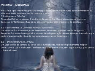 FASE CINCO – IMOBILIZACÃONesta fase a pessoa em recuperação é incapaz de iniciar uma ação. Passa pelos movimentos da vida, mas é controlado em vez de controlar a vida.5.1 – Devaneios E IlusõesFica mais difícil se concentrar. A síndrome da palavra [ se ] fica mais comum na conversa.Começa a ter fantasias de fuga ou de ser socorrido por algo improvável de acontecer.5.2 — Sentimentos De Que Nada Pode Ser Solucionado.Um senso de fracasso começa a se desenvolver. O fracasso pode ser real ou imaginário. Pequenos fracassos são exagerados e aumentam de proporção. A crença de que fiz o melhor que pude, e a recuperação não esta funcionando começa a se desenvolver.5.3 — Desejo Imaturo De Ser Feliz.Um vago desejo de ser feliz ou ter as coisas funcionando. Usa de um pensamento mágico. Deseja que as coisas melhorem sem fazer nada para melhorá-las, sem pagar o preço. para que as coisas melhorem.