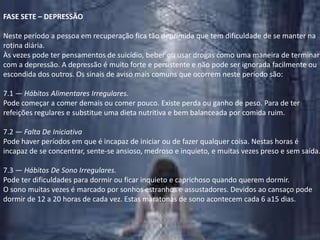 FASE SETE – DEPRESSÃONeste período a pessoa em recuperação fica tão deprimida que tem dificuldade de se manter na rotina diária.Às vezes pode ter pensamentos de suicídio, beber ou usar drogas como uma maneira de terminar com a depressão. A depressão é muito forte e persistente e não pode ser ignorada facilmente ou escondida dos outros. Os sinais de aviso mais comuns que ocorrem neste período são:7.1 — Hábitos Alimentares Irregulares.Pode começar a comer demais ou comer pouco. Existe perda ou ganho de peso. Para de ter refeições regulares e substitue uma dieta nutritiva e bem balanceada por comida ruim.7.2 — Falta De IniciativaPode haver períodos em que é incapaz de iniciar ou de fazer qualquer coisa. Nestas horas é incapaz de se concentrar, sente-se ansioso, medroso e inquieto, e muitas vezes preso e sem saída.7.3 — Hábitos De Sono Irregulares.Pode ter dificuldades para dormir ou ficar inquieto e caprichoso quando querem dormir.O sono muitas vezes é marcado por sonhos estranhos e assustadores. Devidos ao cansaço pode dormir de 12 a 20 horas de cada vez. Estas maratonas de sono acontecem cada 6 a15 dias.