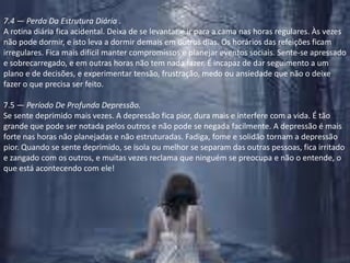7.4 — Perda Da Estrutura Diária .A rotina diária fica acidental. Deixa de se levantar e ir para a cama nas horas regulares. Às vezes não pode dormir, e isto leva a dormir demais em outros dias. Os horários das refeições ficam irregulares. Fica mais difícil manter compromissos e planejar eventos sociais. Sente-se apressado e sobrecarregado, e em outras horas não tem nada fazer. É incapaz de dar seguimento a um plano e de decisões, e experimentar tensão, frustração, medo ou ansiedade que não o deixe fazer o que precisa ser feito.7.5 — Período De Profunda Depressão.Se sente deprimido mais vezes. A depressão fica pior, dura mais e interfere com a vida. É tão grande que pode ser notada pelos outros e não pode se negada facilmente. A depressão é mais forte nas horas não planejadas e não estruturadas. Fadiga, fome e solidão tornam a depressão pior. Quando se sente deprimido, se isola ou melhor se separam das outras pessoas, fica irritado e zangado com os outros, e muitas vezes reclama que ninguém se preocupa e não o entende, o que está acontecendo com ele!