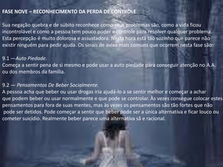 FASE NOVE – RECONHECIMENTO DA PERDA DE CONTROLESua negação quebra e de súbito reconhece como seus problemas são, como a vida ficou incontrolável e como a pessoa tem pouco poder e controle para resolver qualquer problema. Esta percepção é muito dolorosa e assustadora. Nesta hora está tão sozinho que parece não existir ninguém para pedir ajuda. Os sinais de aviso mais comuns que ocorrem nesta fase são:9.1 —Auto Piedade.Começa a sentir pena de si mesmo e pode usar a auto piedade para conseguir atenção no A.A.ou dos membros da família.9.2 — Pensamentos De Beber Socialmente.A pessoa acha que beber ou usar drogas iria ajudá-lo a se sentir melhor e começar a achar que podem beber ou usar normalmente e que pode se controlar. Às vezes consegue colocar estes pensamentos para fora de suas mentes, mas às vezes os pensamentos são tão fortes que não pode ser detidos. Pode começar a sentir que beber pode ser a única alternativa e ficar louco ou cometer suicídio. Realmente beber parece uma alternativa sã e racional.