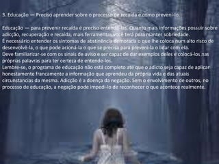 3. Educação — Preciso aprender sobre o processo de recaída e como preveni-lo.Educação — para prevenir recaída é preciso entendê-las. Quanto mais informações possuir sobre adicção, recuperação e recaída, mais ferramentas você terá para manter sobriedade.É necessário entender os sintomas de abstinência demorada o que lhe coloca num alto risco de desenvolvê-la, o que pode acioná-la o que se precisa para preveni-la o lidar com ela.Deve familiarizar-se com os sinais de aviso e ser capaz de dar exemplos deles e colocá-los nas próprias palavras para ter certeza de entende-los. Lembre-se, o programa de educação não está completo ate que o adicto seja capaz de aplicar honestamente francamente a informação que aprendeu da própria vida e das atuais circunstancias da mesma. Adicção é a doença da negação. Sem o envolvimento de outros, no processo de educação, a negação pode impedi-lo de reconhecer o que acontece realmente.