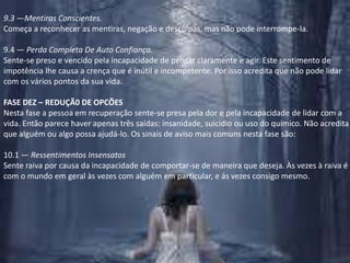 9.3 —Mentiras Conscientes.Começa a reconhecer as mentiras, negação e desculpas, mas não pode interrompe-la.9.4 — Perda Completa De Auto Confiança.Sente-se preso e vencido pela incapacidade de pensar claramente e agir. Este sentimento de impotência lhe causa a crença que é inútil e incompetente. Por isso acredita que não pode lidar com os vários pontos da sua vida.FASE DEZ – REDUÇÃ0 DE OPCÕESNesta fase a pessoa em recuperação sente-se presa pela dor e pela incapacidade de lidar com a vida. Então parece haver apenas três saídas: insanidade, suicídio ou uso do químico. Não acredita que alguém ou algo possa ajudá-lo. Os sinais de aviso mais comuns nesta fase são:10.1 — Ressentimentos InsensatosSente raiva por causa da incapacidade de comportar-se de maneira que deseja. Às vezes à raiva é com o mundo em geral às vezes com alguém em particular, e ás vezes consigo mesmo.