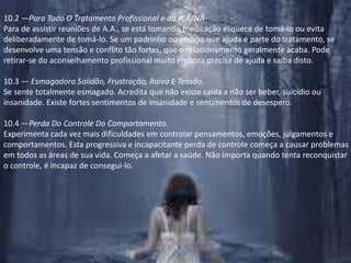 10.2 —Para Todo O Tratamento Profissional e do A.A/NAPara de assistir reuniões de A.A., se está tomando medicação esquece de tomá-lo ou evita deliberadamente de tomá-lo. Se um padrinho ou pessoa que ajuda é parte do tratamento, se desenvolve uma tensão e conflito tão fortes, que o relacionamento geralmente acaba. Pode retirar-se do aconselhamento profissional muito embora precisa de ajuda e saiba disto.10.3 — Esmagadora Solidão, Frustração, Raiva E Tensão.Se sente totalmente esmagado. Acredita que não existe saída a não ser beber, suicídio ou insanidade. Existe fortes sentimentos de insanidade e sentimentos de desespero.10.4 —Perda Do Controle Do Comportamento.Experimenta cada vez mais dificuldades em controlar pensamentos, emoções, julgamentos e comportamentos. Esta progressiva e incapacitante perda de controle começa a causar problemas em todos as áreas de sua vida. Começa a afetar a saúde. Não importa quando tenta reconquistar o controle, é incapaz de consegui-lo.
