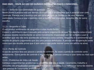 FASE ONZE – VOLTA AO USO DO OUÍMICO OU COLAPSO FISICO E EMOCIONAL.11.1 — Volta Ao Uso Controlado De químicosNeste ponto a pessoa está por demais desesperada e se convence que é possível usar com controle. Planeja usar o químico por um curto período de tempo ou de uma maneira controlada. Começa a usar o químico com a melhor das intenções. Acredita não ter outra escolha.11.2— Vergonha e Culpa.O uso produz sentimento de vergonha e culpa muito fortes.Culpa é o sentimento que é causado pelo próprio julgamento de que “Fiz alguma coisa errada“A pessoa recaída recentemente se sente moralmente responsável por ter voltado a usar e acreditar que isto não teria acontecido se fizesse a coisa correta. Vergonha é o sentimento que resulta do próprio julgamento que sou uma pessoa defeituosa. A pessoa em recuperação sente como que sua recaída prova que é sem valor e que pode morrer como um adicto na ativa.11.3—Perda de ControleO uso do químico leva aos poucos a perda de controle. Às vezes a perda de controle corre lentamente. Outra perda de controle é muito rápida. A pessoa começa a usar tanto ou mais que antes.11.4— Problemas de Vida e de SaúdeComeça a experimentar problemas severos com sua vida e saúde. Casamento, trabalho e amizades são prejudicados seriamente. Finalmente sua saúde física sofre e se torna tão doente que precisa de tratamento profissional.