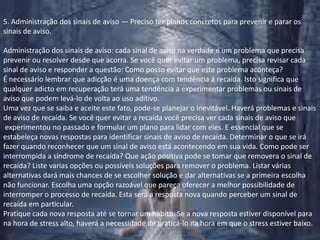 5. Administração dos sinais de aviso — Preciso ter planos concretos para prevenir e parar os sinais de aviso.Administração dos sinais de aviso: cada sinal de aviso na verdade é um problema que precisa prevenir ou resolver desde que acorra. Se você quer evitar um problema, precisa revisar cada sinal de aviso e responder a questão: Como posso evitar que este problema aconteça?É necessário lembrar que adicção é uma doença com tendência á recaída. Isto significa que qualquer adicto em recuperação terá uma tendência a experimentar problemas ou sinais de aviso que podem levá-lo de volta ao uso aditivo.Uma vez que se saiba e aceite este fato, pode-se planejar o inevitável. Haverá problemas e sinais de aviso de recaída. Se você quer evitar a recaída você precisa ver cada sinais de aviso que experimentou no passado e formular um plano para lidar com eles. E essencial que se estabeleça novas respostas para identificar sinais de aviso de recaída. Determinar o que se iráfazer quando reconhecer que um sinal de aviso está acontecendo em sua vida. Como pode ser interrompida a síndrome de recaída? Que ação positiva pode se tomar que removera o sinal de recaída? Liste varias opções ou possíveis soluções para remover o problema. Listar várias alternativas dará mais chances de se escolher solução e dar alternativas se a primeira escolha não funcionar. Escolha uma opção razoável que pareça oferecer a melhor possibilidade de interromper o processo de recaída. Esta será a resposta nova quando perceber um sinal de recaída em particular.Pratique cada nova resposta até se tornar um habito. Se a nova resposta estiver disponível para na hora de stress alto, haverá a necessidade de praticá-lo na hora em que o stress estiver baixo.