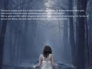 Pratique e pratique até que a resposta torne-se um hábito. Se a resposta nova falhar para interromper o sinal de aviso, estabeleça um plano novo mais efetivo.Não se pode permitir aditar um plano para interromper os sinais se eles ocorrerem. Se não se possuir um plano, não será capaz de interrompe-los quando ocorrerem.