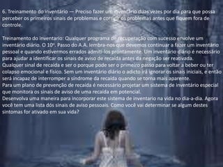 6. Treinamento do inventário — Preciso fazer um inventário duas vezes por dia para que possa perceber os primeiros sinais de problemas e corrigir os problemas antes que fiquem fora de controle.Treinamento do inventario: Qualquer programa de recuperação com sucesso envolve um inventário diário. O 10o. Passo do A.A. lembra-nos que devemos continuar a fazer um inventário pessoal e quando estivermos errados admiti-los prontamente. Um inventário diário é necessário para ajudar a identificar os sinais de aviso de recaída antes da negação ser reativada. Qualquer sinal de recaída e ser o porque pode ser o primeiro passo para voltar a beber ou ter colapso emocional e físico. Sem um inventário diário o adicto irá ignorar os sinais iniciais, e então será incapaz de interromper a síndrome da recaída quando se torna mais aparente.Para um plano de prevenção de recaída é necessário projetar um sistema de inventário especial que monitora os sinais de aviso de uma recaída em potencial.Desenvolva uma maneira para incorporar este sistema de inventario na vida no dia-a-dia. Agora você tem uma lista dós sinais de aviso pessoais. Como você vai determinar se algum destes sintomas for ativado em sua vida?
