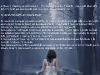 7. Rever o programa de recuperação — Preciso rever meu programa de recuperação atual parater certeza de que existe ajuda para tratar com meus sinais de aviso.REVER O PROGRAMA DE RECUPERAÇÃORecuperação e recaída são os lados opostos da mesma moeda. Se você não está se recuperando, você está em perigo de recair. Um bom programa de recuperação é necessário para evitar à recaída. Seu programa de recuperação anterior funciona bem para você?Como pode ser melhorado é necessário aprender a se desafiar na vida diária. O adicto conhece sua adicção e sabe lidar com os sintomas? Presta atenção a todas suas necessidades de saúde? Está fazendo todo o necessário para se recuperar?É necessário desenvolver um novo programa de recuperação baseado no que funcionou e do que não funcionou no passado.Para cada problema, sintoma ou sinal de aviso que se identifique precisa-se ter certeza de que há alguma coisa no programa de recuperação para ajudar a lidar com isto.