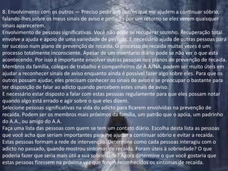 8. Envolvimento com os outros — Preciso pedir aos outros que me ajudem a continuar sóbrio, falando-lhes sobre os meus sinais de aviso e pedindo por um retorno se eles verem quaisquer sinais aparecerem.Envolvimento de pessoas significativas. Você não pode se recuperar sozinho. Recuperação total envolve a ajuda e apoio de uma variedade de pessoas. E necessário ajuda de outras pessoas para ter sucesso num plano de prevenção de recaída. O processo de recaída muitas vezes é um processo totalmente inconsciente. Apesar de um inventario diário pode se não ver o que esta acontecendo. Por isso é importante envolver outras pessoas nos planos de prevenção de recaída.Membros da família, colegas de trabalho e companheiros de A.A/NA. podem ser muito úteis em ajudar a reconhecer sinais de aviso enquanto ainda é possível fazer algo sobre eles. Para que os outros possam ajudar, eles precisam conhecer os sinais de aviso e se preocupar o bastante para ter disposição de falar ao adicto quando percebem estes sinais de aviso.E necessário estar disposto a falar com estas pessoas regulamente para que eles possam notar quando algo está errado e agir sobre o que eles dizem.Selecione pessoas significativas na vida do adicto para ficarem envolvidas na prevenção de recaída. Podem ser os membros mais próximos da família, um patrão que o apóia, um padrinho do A.A., ou amigo do A.A.Faça uma lista das pessoas com quem se tem um contato diário. Escolha desta lista as pessoas que você acha que seriam importantes para lhe ajudar a continuar sóbrio e evitar a recaída. Estas pessoas formam a rede de intervenção. Determine como cada pessoas interagiu com o adicto no passado, quando mostrou sintomas de recaída. Foram úteis à sobriedade? O que poderia fazer que seria mais útil a sua sobriedade? Agora determine o que você gostaria que estas pessoas fizessem na próxima vez que forem reconhecidos os sintomas de recaída.