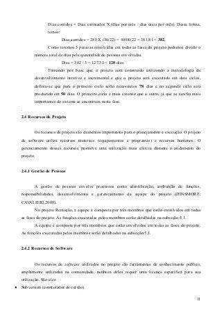 Dias corridos = Dias estimados X (dias por mês / dias úteis por mês). Dessa forma,
temos:
Dias corridos = 280 X (30/22) = 8400/22 = 381,81 = 382.
Como teremos 3 pessoas envolvidas em todas as fases do projeto podemos dividir o
número total de dias pela quantidade de pessoas envolvidas.
Dias = 382 / 3 = 127,33 = 128 dias
Tomando por base que o projeto será construído utilizando a metodologia de
desenvolvimento iterativo e incremental e que o projeto será executado em dois ciclos,
definiu-se que para o primeiro ciclo serão necessários 78 dias e no segundo ciclo será
produzido em 50 dias. O primeiro ciclo é mais extenso que o outro, já que as tarefas mais
importantes do sistema se encontram nesta fase.
.
2.4 Recursos de Projeto
Os recursos de projeto são elementos importantes para o planejamento e execução. O projeto
de software utiliza recursos materiais (equipamentos e programas) e recursos humanos. O
gerenciamento desses recursos promove uma utilização mais efetiva durante o andamento do
projeto.
2.4.1 Gestão de Pessoas
A gestão de pessoas envolve processos como identificação, atribuição de funções,
responsabilidades, desenvolvimento e gerenciamento da equipe do projeto (DINSMORE;
CAVALIERI,2008).
No projeto Remoção, a equipe é composta por três membros que estão envolvidos em todas
as fases do projeto. As funções executadas pelos membros serão detalhadas na subseção 5.1.
A equipe é composta por três membros que estão envolvidos em todas as fases do projeto.
As funções executadas pelos membros serão detalhadas na subseção 5.1.
2.4.2 Recursos de Software
Os recursos de software utilizados no projeto são ferramentas de conhecimento público,
amplamente utilizadas na comunidade, nenhum deles requer uma licença específica para sua
utilização. São eles:
● Subversion (controlador de versão)
11
 