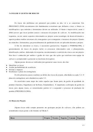 3 ANÁLISE E GESTÃO DE RISCOS
Os riscos são problemas em potencial que podem ou não, vir a se concretizar. Em
PRESSMAN (2006) encontramos três fundamentos conceituais que definem o risco: o futuro, as
modificações e que métodos e ferramentas devem ser utilizados. O futuro é imprevisível, assim é
difícil prever que riscos podem causar o insucesso do projeto de software. As modificações nos
requisitos, ou em outros aspectos relacionados ao projeto como tecnologia de desenvolvimento e
suporte podem resultar em atrasos de cronograma e por conseguinte o insucesso do projeto. Quanto
aos métodos e ferramentas, que procedimentos de qualidade devem ser aplicados durante o projeto.
A fim de minimizar os riscos, é necessário gerenciá-los. Segundo o PMBOK(2008), o
gerenciamento de riscos do projeto inclui os processos relacionados com o planejamento,
identificação, análise, elaboração de respostas, monitoramento e controle dos riscos em um projeto.
Esta fase é conhecida por análise e gestão de risco que são ações que auxiliam uma equipe de
software a compreender e gerenciar as incertezas do negócio.
Alguns passos devem ser realizados para gerenciar esses riscos, são eles:
● Identificar os riscos
● Avaliar probabilidade de ocorrência
● Estimar o impacto
● Estabelecer o plano de contingência
Os três primeiros passos resultam na tabela dos riscos do projeto, abordados na seção 3.2. O
plano de contingência será abordado na seção 3.3.
Os envolvidos nesta etapa são todos aqueles que fazem parte da gestão de qualidade do
produto (Gerentes, Engenheiros de Software, Stakeholders). É importante a utilização da gestão de
riscos, pois alguns riscos, se concretizados podem vir a suspender o processo de produção do
produto (PRESSMAN,2006).
3.1 Riscos do Projeto
Alguns riscos estão sempre presentes em quaisquer projeto de software, eles podem ser
considerados riscos gerais e são listados na Tabela 5.
Risco Projeto Técnico Negócio Comum Especial
13
 