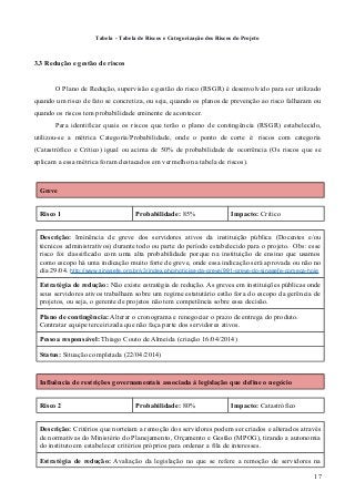 Tabela - Tabela de Riscos e Categorização dos Riscos do Projeto
3.3 Redução e gestão de riscos
O Plano de Redução, supervisão e gestão do risco (RSGR) é desenvolvido para ser utilizado
quando um risco de fato se concretiza, ou seja, quando os planos de prevenção ao risco falharam ou
quando os riscos tem probabilidade eminente de acontecer.
Para identificar quais os riscos que terão o plano de contingência (RSGR) estabelecido,
utilizou-se a métrica Categoria/Probabilidade, onde o ponto de corte é: riscos com categoria
(Catastrófico e Crítico) igual ou acima de 50% de probabilidade de ocorrência (Os riscos que se
aplicam a essa métrica foram destacados em vermelho na tabela de riscos).
Greve
Risco 1 Probabilidade: 85% Impacto: Crítico
Descrição: Iminência de greve dos servidores ativos da instituição pública (Docentes e/ou
técnicos administrativos) durante todo ou parte do período estabelecido para o projeto. Obs: esse
risco foi classificado com uma alta probabilidade porque na instituição de ensino que usamos
como escopo há uma indicação muito forte de greve, onde essa indicação será aprovada ou não no
dia 29/04. http://www.sinasefe.org.br/v3/index.php/noticias-da-greve/991-greve-do-sinasefe-comeca-hoje
Estratégia de redução: Não existe estratégia de redução. As greves em instituições públicas onde
seus servidores ativos trabalham sobre um regime estatutário estão fora do escopo da gerência de
projetos, ou seja, o gerente de projetos não tem competência sobre essa decisão.
Plano de contingência: Alterar o cronograma e renegociar o prazo de entrega do produto.
Contratar equipe terceirizada que não faça parte dos servidores ativos.
Pessoa responsável: Thiago Couto de Almeida (criação 16/04/2014)
Status: Situação completada (22/04/2014)
Influência de restrições governamentais associada à legislação que define o negócio
Risco 2 Probabilidade: 80% Impacto: Catastrófico
Descrição: Critérios que norteiam a remoção dos servidores podem ser criados e alterados através
de normativas do Ministério do Planejamento, Orçamento e Gestão (MPOG), tirando a autonomia
do instituto em estabelecer critérios próprios para ordenar a fila de interesses.
Estratégia de redução: Avaliação da legislação no que se refere a remoção de servidores na
17
 