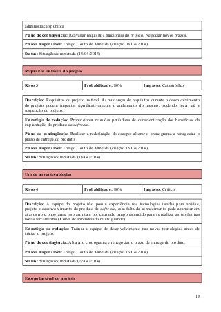 administração pública.
Plano de contingência: Reavaliar requisitos funcionais do projeto. Negociar novos prazos.
Pessoa responsável: Thiago Couto de Almeida (criação 08/04/2014)
Status: Situação completada (14/04/2014)
Requisitos instáveis do projeto
Risco 3 Probabilidade: 80% Impacto: Catastrófico
Descrição: Requisitos do projeto instável. As mudanças de requisitos durante o desenvolvimento
do projeto podem impactar significativamente o andamento do mesmo, podendo levar até a
suspenção do projeto.
Estratégia de redução: Proporcionar reuniões periódicas de conscientização dos benefícios da
implantação do produto de software.
Plano de contingência: Realizar a redefinição do escopo, alterar o cronograma e renegociar o
prazo de entrega do produto.
Pessoa responsável: Thiago Couto de Almeida (criação 15/04/2014)
Status: Situação completada (18/04/2014)
Uso de novas tecnologias
Risco 4 Probabilidade: 80% Impacto: Crítico
Descrição: A equipe do projeto não possui experiência nas tecnologias usadas para análise,
projeto e desenvolvimento do produto de software, essa falta de conhecimento pode acarretar em
atrasos no cronograma, isso acontece por causa do tempo estendido para se realizar as tarefas nas
novas ferramentas (Curva de aprendizado muito grande).
Estratégia de redução: Treinar a equipe de desenvolvimento nas novas tecnologias antes de
iniciar o projeto.
Plano de contingência: Alterar o cronograma e renegociar o prazo de entrega do produto.
Pessoa responsável: Thiago Couto de Almeida (criação 16/04/2014)
Status: Situação completada (22/04/2014)
Escopo instável do projeto
18
 