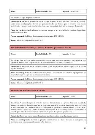 Risco 5 Probabilidade: 80% Impacto: Catastrófico
Descrição: Escopo do projeto instável
Estratégia de redução: A instabilidade do escopo depende da alteração dos critérios de remoção,
assim estas configurações devem ser parametrizadas de forma que o produto seja pouco
modificado. Na ocorrência de alteração do escopo a estratégia é dividir as entregas do projeto.
Plano de contingência: Realizar a revisão do escopo e entregar módulos parciais do produto;
atualizar cronograma.
Pessoa responsável: Thiago Couto de Almeida (criação 15/04/2014)
Status: Situação completada (18/04/2014)
Alta visibilidade (expectativa) do número de clientes que usarão o produto
Risco 6 Probabilidade: 75% Impacto: Crítico
Descrição: Este software terá como usuários uma grande parte dos servidores da instituição que
aguardam durante anos a oportunidade de concorrerem em um edital de remoção.
Estratégia: Cumprir as metas estabelecidas no plano de projeto de software para que os prazos
sejam obedecidos.
Plano de contingência: Reestabelecer novos prazos, e esclarecer aos usuários o porquê não foi
possível entregar o software no prazos determinado.
Pessoa responsável: Thiago Couto de Almeida (criação 08/04/2014)
Status: Situação completada (14/04/2014)
Não utilização de revisões técnicas formais
Risco 7 Probabilidade: 75% Impacto: Crítico
Descrição: A não utilização de revisões técnicas formais torna o software final sem qualidade,
pois com a ausência dessa técnica não se consegue: descobrir erros de funções ou lógica, avaliar
se o software esta em conformidade com os requisitos, garantir o uso dos padrões pré-definidos,
uniformidade do software, apontar melhorias necessárias. A não utilização de revisões formais é
causada pela falta de experiência da equipe em projetos de software gerenciados.
Estratégia: Fazer um plano para utilização de revisões técnicas consolidadas no projeto.
Plano de contingência: Revisar o projeto identificando as áreas afetadas e corrigindo os
problemas com o uso adequado das revisões técnicas.
19
 