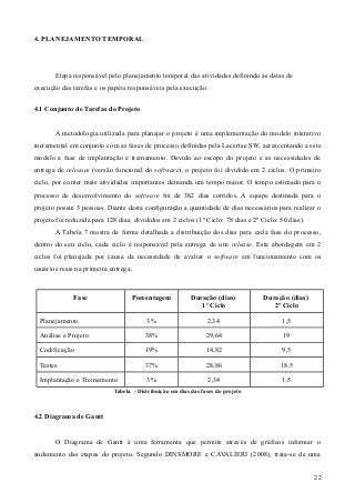 4. PLANEJAMENTO TEMPORAL
Etapa responsável pelo planejamento temporal das atividades definindo as datas de
execução das tarefas e os papéis responsáveis pela execução.
4.1 Conjunto de Tarefas do Projeto
A metodologia utilizada para planejar o projeto é uma implementação do modelo interativo
incremental em conjunto com as fases de processo definidas pela Lacertae SW, acrescentando a este
modelo a fase de implantação e treinamento. Devido ao escopo do projeto e as necessidades de
entrega de releases (versão funcional do software), o projeto foi dividido em 2 ciclos. O primeiro
ciclo, por conter mais atividades importantes demanda um tempo maior. O tempo estimado para o
processo de desenvolvimento do software foi de 382 dias corridos. A equipe destinada para o
projeto possui 3 pessoas. Diante desta configuração a quantidade de dias necessários para realizar o
projeto foi reduzida para 128 dias, divididos em 2 ciclos (1º Ciclo: 78 dias e 2º Ciclo: 50 dias).
A Tabela 7 mostra de forma detalhada a distribuição dos dias para cada fase do processo,
dentro do seu ciclo, cada ciclo é responsável pela entrega de um release. Esta abordagem em 2
ciclos foi planejada por causa da necessidade de avaliar o software em funcionamento com os
usuários reais na primeira entrega.
Fase Porcentagem Duração (dias)
1º Ciclo
Duração (dias)
2º Ciclo
Planejamento 3% 2,34 1,5
Análise e Projeto 38% 29,64 19
Codificação 19% 14,82 9,5
Testes 37% 28,86 18.5
Implantação e Treinamento 3% 2,34 1,5
Tabela - Distribuição em dias das fases do projeto
4.2 Diagrama de Gantt
O Diagrama de Gantt é uma ferramenta que permite através de gráficos informar o
andamento das etapas do projeto. Segundo DINSMORE e CAVALIERI (2008), trata-se de uma
22
 