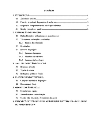 SUMÁRIO
1 INTRODUÇÃO .................................................................................................................... 6
1.1 Âmbito do projeto ..................................................................................................... 6
1.2 Funções principais do produto d software ............................................................. 6
1.3 Requisitos comportamentais ou de performance .................................................. 8
1.4 Gestão e restrições técnicas...................................................................................... 8
2 ESTIMATIVA DO PROJETO............................................................................................ 9
2.1 Dados históricos utilizados para a estimativas....................................................... 9
2.2 Técnicas de estimativa e resultados......................................................................... 9
2.3 Resultados................................................................................................................ 10
2.4 Recurso do projeto.................................................................................................. 11
2.4.1 Recursos humanos ...................................................................................... 11
2.4.2 Recursos de software .................................................................................. 11
2.4.3 Recursos de hardware ............................................................................... 12
3 ANÁLISE E GESTÃO DE RISCOS ................................................................................. 13
3.1 Riscos do projeto...................................................................................................... 13
3.2 Tabela de riscos........................................................................................................ 14
3.3 Redução e gestão de riscos...................................................................................... 17
4 PLANEJAMENTO TEMPORAL..................................................................................... 22
4.1 Conjunto de tarefas do projeto ............................................................................. 22
4.2 Diagrama de Gantt ................................................................................................. 22
5 ORGANIZAÇÃO PESSOAL ............................................................................................ 26
5.1 Estrutura da equipe ................................................................................................ 26
5.2 Mecanismos de comunicação ................................................................................. 26
5.3 Uso do Edu-blog como ferramenta de apoio ........................................................ 26
6 PRECAUÇÕES TOMADAS PARAASSEGURAR E CONTROLAR A QUALIDADE DO
PRODUTO DE SW...................................................................................................... 27
7 REFERÊNCIAS ................................................................................................................. 28
SUMÁRIO DAS FIGURAS
Figura 1: Diagrama de Caso de Uso ............................................................................................. 7
Figura 2: Cronograma Resumido do Projeto (Diagrama de Gantt) ......................................... 23
Figura 3: Cronograma Detalhado do Projeto (Diagrama de Gantt) ………………………..... 24
Figura 4: Diagrama de Gantt do Projeto………………………………………………………. 25
Figura 5: Diagrama de Gantt do Projeto - Continuação……………………………………… 25
3
 