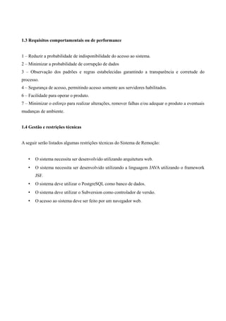 1 INTRODUÇÃO
1.1 Âmbito do Projeto
O sistema de remoção de servidores é um software para gerenciamento de remoção interna
de funcionários de uma determinada instituição pública X1
de ensino. O objetivo principal deste
software é construir uma fila de espera por cargo, baseada em critérios definidos pela administração.
Desta forma, cada servidor poderá manifestar sua intenção de ser removido para outra localidade
(campus da instituição no estado), possibilitando que a administração possa realocar seus
funcionários de maneira célere e transparente. A Tabela 1 descreve de forma sucinta o problema que
o sistema propõe: o problema, os usuários afetados e o funcionamento ideal. A Tabela 2 exibe quais
são as entradas, o processamento e saída que serão utilizadas pelo software.
Problema
- Gerenciar as remoções internas dos servidores entre os campus da instituição.
- Falta de transparência e celeridade do processo de remoção.
- Burocracia e complexidade para manifestar interesse em remoção.
Usuários
Afetados
- Servidores Ativos (Docentes e técnicos administrativos).
Funcionamento
Ideal
- Melhor gerenciamento das filas de espera.
- Maior transparência e celeridade ao processo de remoção.
- Simplificação do processo de pedido de remoção.
Tabela - Descrição do Problema
Entrada
- Inserção de vagas.
- Manifestação do pedido de interesse.
Processamento
- Ordenação da fila de espera com base nos critérios definidos.
- Informar ao servidor (prioritário) a possibilidade de remoção.
- Confirmação do interesse do servidor em ser removido.
- Confirmação da administração do pedido da remoção.
Saída - A remoção efetiva em um processo transparente e célere.
Tabela - Escopo Geral
1.2 Funções Principais do Produto de Software
Segundo LIMA (2013), as funcionalidades a serem executadas pelo sistema, a fim de
atender aos requisitos do cliente, podem ser expressas através de casos de uso. Um caso de uso é
1 O termo “X” é empregado para manter o sigilo da instituição de ensino.
6
 
