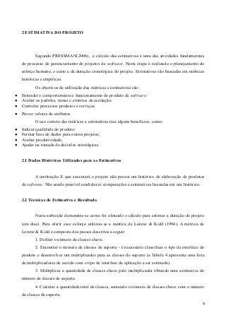2 ESTIMATIVA DO PROJETO
Segundo PRESSMAN(2006), o cálculo das estimativas é uma das atividades fundamentais
do processo de gerenciamento de projetos de software. Nesta etapa é realizado o planejamento do
esforço humano, o custo e da duração cronológica do projeto. Estimativas são baseadas em métricas
históricas e empíricas.
Os objetivos de utilização das métricas e estimativas são:
● Entender o comportamento e funcionamento do produto de software;
● Avaliar os padrões, metas e critérios de aceitação;
● Controlar processos produtos e serviços;
● Prever valores de atributos
O uso correto das métricas e estimativas traz alguns benefícios, como:
● Indicar qualidade do produto;
● Formar base de dados para outros projetos;
● Avaliar produtividade;
● Ajudar na tomada de decisões estratégicas.
2.1 Dados Históricos Utilizados para as Estimativas
A instituição X que executará o projeto não possui um histórico de elaboração de produtos
de software. Não sendo possível estabelecer comparações e estimativas baseadas em um histórico.
2.2 Técnicas de Estimativa e Resultado
Nesta subseção demonstra-se como foi efetuado o cálculo para estimar a duração do projeto
(em dias). Para aferir esse esforço utilizou-se a métrica de Lorenz & Kidd (1994). A métrica de
Lorenz & Kidd é composta dos passos descritos a seguir:
1. Definir o número de classes chave.
2. Encontrar o número de classes de suporte - é necessário classificar o tipo da interface do
produto e desenvolver um multiplicador para as classes de suporte (a Tabela 4 apresenta uma lista
de multiplicadores de acordo com o tipo de interface da aplicação a ser estimada).
3. Multiplicar a quantidade de classes chave pelo multiplicador obtendo uma estimativa do
número de classes de suporte.
4. Calcular a quantidade total de classes, somando o número de classes chave com o número
de classes de suporte.
9
 