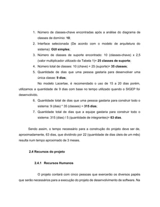  
 
1. Número de classes­chave encontradas após a análise do diagrama de                   
classes de domínio: ​10​; 
2. Interface selecionada (De acordo com o modelo de arquitetura do                   
sistema): ​GUI simples​; 
3. Número de classes de suporte encontrado: 10 (classes­chave) x 2,5                   
(valor multiplicador utilizado da Tabela 1)= ​25 classes de suporte​; 
4. Número total de classes: 10 (chave) + 25 (suporte)= ​35 classes​; 
5. Quantidade de dias que uma pessoa gastaria para desenvolver uma                   
única classe: ​9 dias​; 
No modelo Lacertae, é recomendado o uso de 15 a 20 dias porém,                         
utilizamos a quantidade de 9 dias com base no tempo utilizado quando o SIGEP foi                             
desenvolvido. 
6. Quantidade total de dias que uma pessoa gastaria para construir todo o                       
sistema: 9 (dias) * 35 (classes) = ​315 dias​; 
7. Quantidade total de dias que a equipe gastaria para construir todo o                       
sistema: 315 (dias) / 5 (quantidade de integrantes)= ​63 dias​. 
 
Sendo assim, o tempo necessário para a construção do projeto deve ser de,                         
aproximadamente, 63 dias, que dividindo por 22 (quantidade de dias úteis de um mês)                           
resulta num tempo aproximado de 3 meses. 
 
2.4 Recursos do projeto 
 
2.4.1 Recursos Humanos 
 
O projeto contará com cinco pessoas que exercerão os diversos papéis                     
que serão necessários para a execução do projeto de desenvolvimento de software. Na                         
 