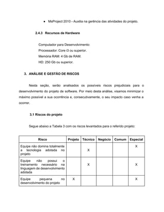 ● MsProject 2010 ­ Auxilia na gerência das atividades do projeto. 
 
2.4.3 Recursos de Hardware 
 
Computador para Desenvolvimento: 
Processador: Core i3 ou superior. 
Memória RAM: 4 Gb de RAM. 
HD: 250 Gb ou superior. 
 
3. ANÁLISE E GESTÃO DE RISCOS 
 
Nesta seção, serão analisados os possíveis riscos prejudiciais para o                   
desenvolvimento do projeto de software. Por meio desta análise, visamos minimizar o                       
máximo possível a sua ocorrência e, consecutivamente, o seu impacto caso venha a                         
ocorrer. 
 
3.1 Riscos do projeto 
 
Segue abaixo a Tabela 3 com os riscos levantados para o referido projeto: 
 
Risco  Projeto  Técnico  Negócio  Comum  Especial 
Equipe não domina totalmente       
a tecnologia adotada no       
projeto 
   
X 
    X 
Equipe não possui o       
treinamento necessário na     
linguagem de desenvolvimento     
adotada 
   
X 
     
X 
Equipe pequena no     
desenvolvimento do projeto 
X        X 
 