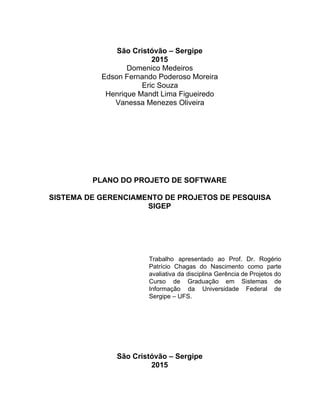  
São Cristóvão – Sergipe 
2015 
Domenico Medeiros 
Edson Fernando Poderoso Moreira 
Eric Souza 
Henrique Mandt Lima Figueiredo 
Vanessa Menezes Oliveira 
 
 
 
 
 
 
 
 
PLANO DO PROJETO DE SOFTWARE 
 
SISTEMA DE GERENCIAMENTO DE PROJETOS DE PESQUISA 
SIGEP 
 
 
 
 
 
 
Trabalho apresentado ao Prof. Dr. Rogério           
Patrício Chagas do Nascimento como parte           
avaliativa da disciplina Gerência de Projetos do             
Curso de Graduação em Sistemas de           
Informação da Universidade Federal de         
Sergipe – UFS. 
 
 
 
 
 
 
 
São Cristóvão – Sergipe 
2015 
 