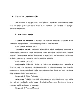  
 
5. ORGANIZAÇÃO DO PESSOAL 
 
Cada membro da equipe possui seus papéis e atividades bem definidas, onde                       
cada um sabe qual deverá ser a tarefa a ser realizada. As decisões são sempre                             
tomadas em conjunto. 
 
5.1 Estrutura da equipe 
 
Analista de Sistemas ­ estudam os diversos sistemas existentes entre                   
hardwares (equipamentos), softwares (programas) e o usuário final. 
Responsável: Henrique Mandt 
Analista de Testes ­ identificam e definem os testes necessários, monitorar a                       
abrangência dos testes e avaliar a qualidade obtida ao realizar os testes. Responsável                         
ainda por desenvolver e testar componentes de acordo com os padrões adotados para                         
o projeto, para fins de integração com subsistemas maiores. 
Responsável: Eric Souza 
Arquiteto de Software ­ lideram e coordenam as atividades e os artefatos                       
técnicos no decorrer do projeto. Estabelece também, a estrutura geral de cada visão de                           
arquitetura: a decomposição da visão, o agrupamento dos elementos e as interfaces                       
entre esses principais agrupamentos.  
Responsável: Edson Poderoso 
Gerente de Projetos ­ gerencia o progresso do empreendimento e por meio                       
das variáveis (qualidade, custo, prazo e âmbito) verificam seus desvios, de forma a                         
minimizar as falhas ligadas ao processo. 
Responsável: Vanessa Menezes 
 