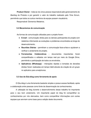 Product Owner ­ trata­se da única pessoa responsável pelo gerenciamento do                     
Backlog do Produto e por garantir o valor do trabalho realizado pelo ​Time Scrum​,                           
permitindo que todos os outros membros da equipe possam visualizá­lo. 
Responsável: Domenico Medeiros. 
 
5.2 Mecanismos de comunicação   
 
As formas de comunicação utilizadas para o projeto foram: 
● E­mail ­ comunicação direta para os demais participantes do projeto com                     
relatórios informando as evoluções e problemas encontrados ao longo do                   
desenvolvimento. 
● Reuniões Diárias ­ permitiram a comunicação face­a­face e ajudaram a                   
verificar o andamento do projeto. 
● Ferramentas Colaborativas ­ documentos importantes foram           
compartilhados e editados em tempo real por meio do Google Drive,                     
permitindo a participação de todos os envolvidos. 
● Aplicativos (Whatsapp) ­ interações rápidas e tomadas de decisões                 
diretas foram realizadas em tempo hábil através da criação de um grupo                       
no aplicativo para ​smatphones​. 
 
5.3 Uso do Edu­blog como ferramenta de apoio 
 
O Edu­blog é uma ferramenta bastante simples e possui acesso facilitado, apóia                       
a colaboração entre pessoas como fonte de disseminação de conhecimentos. 
A utilização do blog durante o desenvolvimento desse trabalho foi importante                     
para o seu bom andamento. Um importante papel do blog foi compartilhar os                         
conhecimentos por nós elencados, bem como compartilhar informações com outras                   
equipes que serviram como base para a edição deste documento. 
 
 