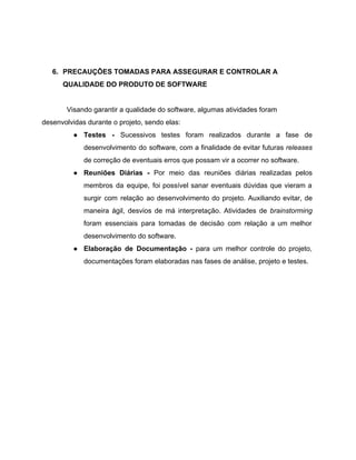  
 
6. PRECAUÇÕES TOMADAS PARA ASSEGURAR E CONTROLAR A 
QUALIDADE DO PRODUTO DE SOFTWARE 
 
Visando garantir a qualidade do software, algumas atividades foram 
desenvolvidas durante o projeto, sendo elas: 
● Testes ­ ​Sucessivos testes foram realizados durante a fase de                   
desenvolvimento do software, com a finalidade de evitar futuras ​releases                   
de correção de eventuais erros que possam vir a ocorrer no software. 
● Reuniões Diárias ­ Por meio das reuniões diárias realizadas pelos                   
membros da equipe, foi possível sanar eventuais dúvidas que vieram a                     
surgir com relação ao desenvolvimento do projeto. Auxiliando evitar, de                   
maneira ágil, desvios de má interpretação. Atividades de ​brainstorming                 
foram essenciais para tomadas de decisão com relação a um melhor                     
desenvolvimento do software. 
● Elaboração de Documentação ­ para um melhor controle do projeto,                   
documentações foram elaboradas nas fases de análise, projeto e testes. 
 