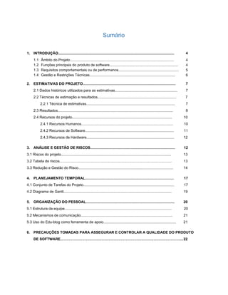 Sumário 
 
1. INTRODUÇÃO................................................................................................................... 4 
1.1​​Âmbito do Projeto....................................................................................................... 4 
1.2​​Funções principais do produto de software.................................................................... 4 
1.3​​Requisitos comportamentais ou de performance............................................................ 5 
1.4​​Gestão e Restrições Técnicas..................................................................................... 6 
2. ESTIMATIVAS DO PROJETO............................................................................................ 7 
2.1 Dados históricos utilizados para as estimativas.............................................................. 7 
2.2 Técnicas de estimação e resultados.............................................................................. 7 
2.2.1 Técnica de estimativas........................................................................................ 7 
2.3 Resultados.................................................................................................................. 8 
2.4 Recursos do projeto................................................................................................... 10 
2.4.1 Recursos Humanos........................................................................................... 10 
2.4.2 Recursos de Software........................................................................................ 11 
2.4.3 Recursos de Hardware....................................................................................... 12 
3. ANÁLISE E GESTÃO DE RISCOS.................................................................................... 12 
3.1 Riscos do projeto............................................................................................................. 13 
3.2 Tabela de riscos............................................................................................................... 13 
3.3 Redução e Gestão do Risco.............................................................................................. 14 
4. PLANEJAMENTO TEMPORAL........................................................................................  17 
4.1 Conjunto de Tarefas do Projeto.......................................................................................... 17 
4.2 Diagrama de Gantt........................................................................................................... 19 
5. ORGANIZAÇÃO DO PESSOAL........................................................................................ 20 
5.1 Estrutura da equipe.......................................................................................................... 20 
5.2 Mecanismos de comunicação........................................................................................... 21 
5.3 Uso do Edu­blog como ferramenta de apoio........................................................................ 21 
6. PRECAUÇÕES TOMADAS PARA ASSEGURAR E CONTROLAR A QUALIDADE DO PRODUTO 
DE SOFTWARE………………………………………………………………………………………...22 
 
   
 