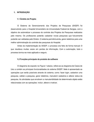 1.  INTRODUÇÃO 
 
1.1 Âmbito do Projeto 
 
O Sistema de Gerenciamento dos Projetos de Pesquisas (SIGEP) foi                   
desenvolvido para o Hospital Universitário da Universidade Federal de Sergipe, com o                       
objetivo de automatizar o processo do controle dos Projetos de Pesquisas realizados                       
pelo mesmo. Os professores poderão cadastrar novas pesquisas que futuramente                   
poderão ser validadas pelo Diretor. O sistema permitirá ainda, gerar relatórios para uma                         
melhor administração do controle das pesquisas do Hospital. 
Antes da implementação do SIGEP, o processo era feito de forma manual. O                         
que resultava muitas vezes em perdas de informação. Com a automação, todo o                         
processo tornou­se mais agilizado e seguro. 
 
1.2 Funções principais do produto de software 
 
O diagrama da exposto na Figura 1 abaixo, refere­se ao diagrama de Casos de                           
Uso e contém as principais funcionalidades do sistema SIGEP. Nele é apresentado as                         
operações que serão possíveis através do sistema, como: fazer ​login​, cadastrar uma                       
pesquisa, validar a pesquisa, gerar relatórios, manutenir cadastros e alterar ​status ​da                       
pesquisa. As atividades que envolvem a manutenibilidade de determinado objeto estão                     
relacionadas com as operações: incluir, alterar e inativar. 
 