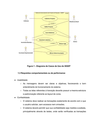  
Figura 1 ­ Diagrama de Casos de Uso do SIGEP 
 
1.3 Requisitos comportamentais ou de performance 
 
● Usabilidade: 
○ As mensagens devem ser claras e objetivas, favorecendo o bom                   
entendimento do funcionamento do sistema. 
○ Todas as telas referentes à transição deverão possuir a mesma estrutura                     
e padronização referente ao layout de cores. 
● Confiabilidade: 
○ O sistema deve realizar as transações exatamente de acordo com o que                       
o usuário solicitar, sem excessos nem omissões. 
○ O sistema deverá permitir que sua confiabilidade seja medida e avaliada,                     
principalmente através de testes, onde serão verificadas as transações                 
 