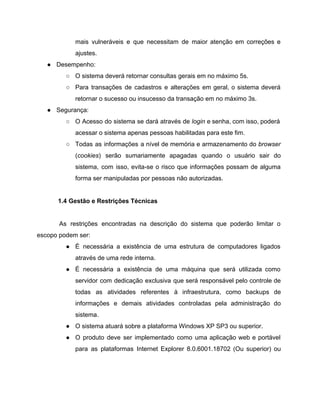 mais vulneráveis e que necessitam de maior atenção em correções e                     
ajustes.  
● Desempenho: 
○ O sistema deverá retornar consultas gerais em no máximo 5s.  
○ Para transações de cadastros e alterações em geral, o sistema deverá                     
retornar o sucesso ou insucesso da transação em no máximo 3s.  
● Segurança: 
○ O Acesso do sistema se dará através de ​login e senha, com isso, poderá                           
acessar o sistema apenas pessoas habilitadas para este fim.  
○ Todas as informações a nível de memória e armazenamento do ​browser                     
(​cookies​) serão sumariamente apagadas quando o usuário sair do                 
sistema, com isso, evita­se o risco que informações possam de alguma                     
forma ser manipuladas por pessoas não autorizadas. 
 
1.4 Gestão e Restrições Técnicas 
 
As restrições encontradas na descrição do sistema que poderão limitar o                     
escopo podem ser: 
● É necessária a existência de uma estrutura de computadores ligados                   
através de uma rede interna.  
● É necessária a existência de uma máquina que será utilizada como                     
servidor com dedicação exclusiva que será responsável pelo controle de                   
todas as atividades referentes à infraestrutura, como backups de                 
informações e demais atividades controladas pela administração do               
sistema.  
● O sistema atuará sobre a plataforma Windows XP SP3 ou superior. 
● O produto deve ser implementado como uma aplicação web e portável                     
para as plataformas Internet Explorer 8.0.6001.18702 (Ou superior) ou                 
 