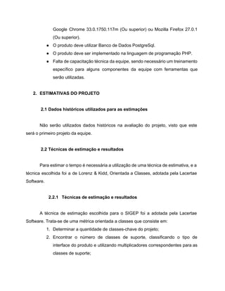Google Chrome 33.0.1750.117m (Ou superior) ou Mozilla Firefox 27.0.1                 
(Ou superior). 
● O produto deve utilizar Banco de Dados PostgreSql. 
● O produto deve ser implementado na linguagem de programação PHP. 
● Falta de capacitação técnica da equipe, sendo necessário um treinamento                   
específico para alguns componentes da equipe com ferramentas que                 
serão utilizadas. 
 
2. ESTIMATIVAS DO PROJETO 
  
2.1 Dados históricos utilizados para as estimações 
 
Não serão utilizados dados históricos na avaliação do projeto, visto que este                       
será o primeiro projeto da equipe. 
 
2.2 Técnicas de estimação e resultados 
 
Para estimar o tempo é necessária a utilização de uma técnica de estimativa, e a                             
técnica escolhida foi a de Lorenz & Kidd, Orientada a Classes, adotada pela Lacertae                           
Software. 
 
2.2.1 Técnicas de estimação e resultados 
 
A técnica de estimação escolhida para o SIGEP foi a adotada pela Lacertae                         
Software. Trata­se de uma métrica orientada a classes que consiste em: 
1. Determinar a quantidade de classes­chave do projeto; 
2. Encontrar o número de classes de suporte, classificando o tipo de                     
interface do produto e utilizando multiplicadores correspondentes para as                 
classes de suporte; 
 