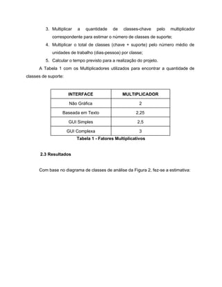 3. Multiplicar a quantidade de classes­chave pelo multiplicador             
correspondente para estimar o número de classes de suporte; 
4. Multiplicar o total de classes (chave + suporte) pelo número médio de                       
unidades de trabalho (dias­pessoa) por classe; 
5. Calcular o tempo previsto para a realização do projeto. 
A Tabela 1 com os Multiplicadores utilizados para encontrar a quantidade de                       
classes de suporte: 
 
INTERFACE  MULTIPLICADOR 
Não Gráfica  2 
Baseada em Texto  2,25 
GUI Simples  2,5 
GUI Complexa  3 
Tabela 1 ­ Fatores Multiplicativos 
 
2.3 Resultados 
 
Com base no diagrama de classes de análise da Figura 2, fez­se a estimativa: 
 