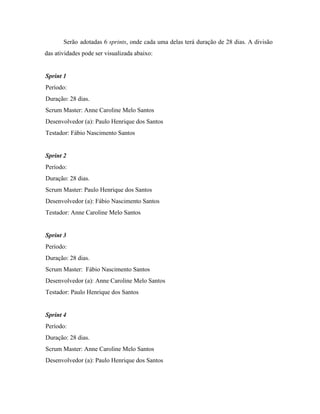  
Serão adotadas 6 ​sprints​, onde cada uma delas terá duração de 28 dias. A divisão                             
das atividades pode ser visualizada abaixo:  
 
Sprint 1 
Período:  
Duração: 28 dias. 
Scrum Master: Anne Caroline Melo Santos 
Desenvolvedor (a): Paulo Henrique dos Santos 
Testador: Fábio Nascimento Santos 
 
Sprint 2 
Período:  
Duração: 28 dias. 
Scrum Master: Paulo Henrique dos Santos 
Desenvolvedor (a): Fábio Nascimento Santos 
Testador: Anne Caroline Melo Santos 
 
Sprint 3 
Período:  
Duração: 28 dias. 
Scrum Master:  Fábio Nascimento Santos 
Desenvolvedor (a): Anne Caroline Melo Santos 
Testador: Paulo Henrique dos Santos 
 
Sprint 4 
Período:  
Duração: 28 dias. 
Scrum Master: Anne Caroline Melo Santos 
Desenvolvedor (a): Paulo Henrique dos Santos 
 
 