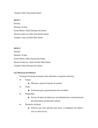  
Testador: Fábio Nascimento Santos 
 
Sprint 5 
Período:  
Duração: 28 dias. 
Scrum Master: Paulo Henrique dos Santos 
Desenvolvedor (a): Fábio Nascimento Santos 
Testador: Anne Caroline Melo Santos 
 
 
Sprint 6 
Período:  
Duração: 28 dias. 
Scrum Master: Fábio Nascimento Santos 
Desenvolvedor (a): Anne Caroline Melo Santos 
Testador: Paulo Henrique dos Santos 
 
2.4.2 Recursos de Software 
No desenvolvimento do projeto serão utilizados os seguintes softwares: 
● Eclipse 
■ IDE para o desenvolvimento do sistema. 
● Trello 
■ Ferramenta para o gerenciamento das atividades. 
● PostgreSQL 
■ Serviço de banco de dados que será utilizado para o armazenamento                     
das informações geradas pelo sistema. 
● Enterprise Architect  
■ Software que será utilizado para fazer a modelagem dos dados e                     
criar os casos de uso. 
 
 