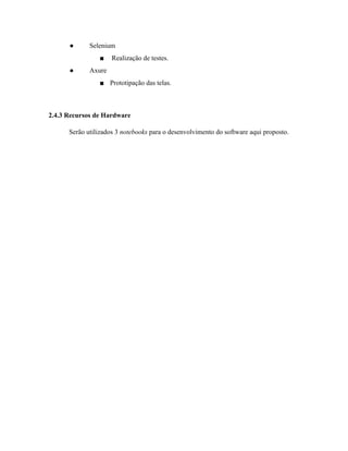  
● Selenium 
■  Realização de testes. 
● Axure  
■ Prototipação das telas. 
 
2.4.3 Recursos de Hardware 
Serão utilizados 3 ​notebooks ​para o desenvolvimento do software aqui proposto. 
 
 
 
 
 
 
 
 
 
 
 
 
 
 
 