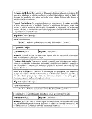  
Estratégia de Redução​: Para dirimir as dificuldades de integração com os sistemas do                         
hospital, é ideal que se simule o ambiente tecnológico (servidores, banco de dados e                           
sistemas) do hospital e que sejam realizados testes prévios de integração durante o                         
desenvolvimento do software. 
Plano de Contingência​: Na ocorrência deste risco, primeiramente deverá ser analisado                     
se houve mudança entre o ambiente simulado e o ambiente do hospital. Após esta                           
análise, se houver mudanças elas deverão ser reparadas e novos testes de integrações                         
deverão ser feitos. É fundamental envolver as equipes de desenvolvimento do software e                         
a equipe de tecnologia do hospital. 
Responsável​: Paulo Henrique 
Status​: Em andamento. 
Quadro 1 ­ ​Redução, Supervisão e Gestão dos Riscos (RSGR) do ​Risco 1. 
2 ­ Queda de Energia 
Probabilidade​: 90%  Impacto​: Catastrófico 
Descrição​: A queda de energia pode causar alguma falha e o processo de enfermagem                           
pode ficar indisponível por algum tempo. 
Estratégia de Redução​: Para se evitar a queda de energia uma medida pode ser adotada:                             
aquisição de geradores de energia. Outra medida que poderia ser adotada, a respeito da                           
sala de servidores, é a replicação em regiões geográficas diferentes com a utilização de                           
técnicas de clusters. 
Plano de Contingência​: O processo de enfermagem não pode parar, logo na falta de                           
energia os sistemas estarão indisponíveis e os formulários impressos deverão ser                     
utilizados. Assim que a energia voltar estes formulários deverão ser transpostos para o                         
sistema para garantir a plena utilização do sistema. 
Responsável​: Paulo Henrique 
Status​: Em andamento. 
Quadro 2 ­ ​Redução, Supervisão e Gestão dos Riscos (RSGR) do ​Risco 2. 
3 ­ Enfermeiros podem não aderir à mudança no seu processo de trabalho 
Probabilidade​: 60%  Impacto​: Catastrófico 
Descrição​: Todo processo de mudança gera um desconforma para os envolvidos. Com                       
isso, os enfermeiros podem oferecer resistência na adoção do software desenvolvido. Se                       
os enfermeiros não aderirem ao software, este entrará em desuso. 
 
 