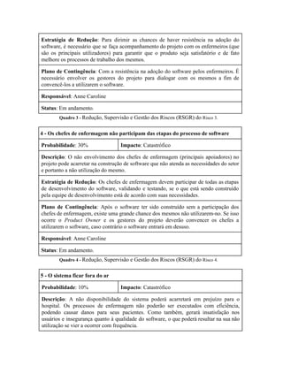 
Estratégia de Redução​: Para dirimir as chances de haver resistência na adoção do                         
software, é necessário que se faça acompanhamento do projeto com os enfermeiros (que                         
são os principais utilizadores) para garantir que o produto seja satisfatório e de fato                           
melhore os processos de trabalho dos mesmos.  
Plano de Contingência​: Com a resistência na adoção do software pelos enfermeiros. É                         
necessário envolver os gestores do projeto para dialogar com os mesmos a fim de                           
convencê­los a utilizarem o software. 
Responsável​: Anne Caroline 
Status​: Em andamento. 
Quadro 3 ­ ​Redução, Supervisão e Gestão dos Riscos (RSGR) do ​Risco 3. 
4 ­ Os chefes de enfermagem não participam das etapas do processo de software 
Probabilidade​: 30%  Impacto​: Catastrófico 
Descrição​: O não envolvimento dos chefes de enfermagem (principais apoiadores) no                     
projeto pode acarretar na construção de software que não atenda as necessidades do setor                           
e portanto a não utilização do mesmo. 
Estratégia de Redução​: Os chefes de enfermagem devem participar de todas as etapas                         
de desenvolvimento do software, validando e testando, se o que está sendo construído                         
pela equipe de desenvolvimento está de acordo com suas necessidades. 
Plano de Contingência​: Após o software ter sido construído sem a participação dos                         
chefes de enfermagem, existe uma grande chance dos mesmos não utilizarem­no. Se isso                         
ocorre o ​Product Owner e os gestores do projeto deverão convencer os chefes a                           
utilizarem o software, caso contrário o software entrará em desuso.  
Responsável​: Anne Caroline 
Status​: Em andamento. 
Quadro 4 ­ ​Redução, Supervisão e Gestão dos Riscos (RSGR) do ​Risco 4. 
5 ­ O sistema ficar fora do ar  
Probabilidade​: 10%  Impacto​: Catastrófico 
Descrição​: A não disponibilidade do sistema poderá acarretará em prejuízo para o                       
hospital. Os processos de enfermagem não poderão ser executados com eficiência,                     
podendo causar danos para seus pacientes. Como também, gerará insatisfação nos                     
usuários e insegurança quanto à qualidade do software, o que poderá resultar na sua não                             
utilização se vier a ocorrer com frequência. 
 
 