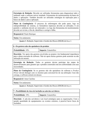  
Estratégia de Redução​: Deverão ser utilizadas ferramentas para diagnosticar todo o                     
ambiente onde o software estiver instalado. Ferramentas de monitoramento de banco de                       
dados e aplicações. Também deverão ser utilizadas estratégias de replicação para o                       
banco de dados e para a aplicação. 
Plano de Contingência​: O processo de enfermagem não pode parar, logo na                       
indisponibilidade do sistema, os formulários impressos deverão ser utilizados. E em                     
paralelo o ambiente deverá ser reiniciado e os logs das ferramentas de monitoramento                         
deverão ser revisto, a fim de, identificar e corrigir a falha. 
Responsável​: Paulo Henrique 
Status​: Em andamento. 
Quadro 5 ­ ​Redução, Supervisão e Gestão dos Riscos (RSGR) do ​Risco 5. 
6 ­ Os gestores não são apoiadores do produto 
Probabilidade​: 10%  Impacto​: Catastrófico 
Descrição​: Ter apoio dos gestores envolvidos no projeto é de fundamental importância                       
para a plena execução do software. Não ter apoio desses gestores pode acarretar na não                             
utilização do mesmo. 
Estratégia de Redução​: Todos os gestores devem participar das etapas de                     
desenvolvimento para garantir que o produto construído está em conformidade com suas                       
necessidades. 
Plano de Contingência​: Se os gestores não são apoiadores do software o ​Product                         
Owner deverá dialogar com os mesmos para convencê­los de sua utilização. Caso não                         
consiga, o software entrará em desuso. 
Responsável​: Anne Caroline 
Status​: Em andamento. 
Quadro 6 ­ ​Redução, Supervisão e Gestão dos Riscos (RSGR) do ​Risco 6. 
7 ­ Possibilidade do risco de incêndio na sala dos servidores 
Probabilidade​: 10%  Impacto​: Catastrófico 
Descrição​: A sala dos servidores é um local estratégico para as organizações. Com a                           
grande quantidade de equipamentos ou eventos externos, é possível haver focos de                       
incêndios. 
 
 