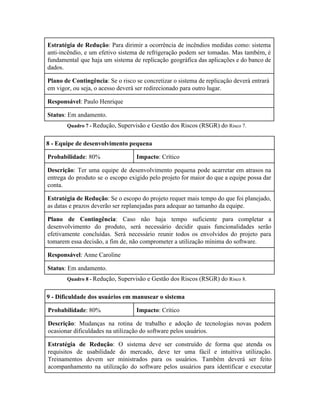  
Estratégia de Redução​: Para dirimir a ocorrência de incêndios medidas como: sistema                       
anti­incêndio, e um efetivo sistema de refrigeração podem ser tomadas. Mas também, é                         
fundamental que haja um sistema de replicação geográfica das aplicações e do banco de                           
dados. 
Plano de Contingência​: Se o risco se concretizar o sistema de replicação deverá entrará 
em vigor, ou seja, o acesso deverá ser redirecionado para outro lugar. 
Responsável​: Paulo Henrique 
Status​: Em andamento. 
Quadro 7 ­ ​Redução, Supervisão e Gestão dos Riscos (RSGR) do ​Risco 7. 
8 ­ Equipe de desenvolvimento pequena 
Probabilidade​: 80%  Impacto​: Crítico 
Descrição​: Ter uma equipe de desenvolvimento pequena pode acarretar em atrasos na                       
entrega do produto se o escopo exigido pelo projeto for maior do que a equipe possa dar                                 
conta. 
Estratégia de Redução​: Se o escopo do projeto requer mais tempo do que foi planejado,                             
as datas e prazos deverão ser replanejadas para adequar ao tamanho da equipe. 
Plano de Contingência​: Caso não haja tempo suficiente para completar a                     
desenvolvimento do produto, será necessário decidir quais funcionalidades serão                 
efetivamente concluídas. Será necessário reunir todos os envolvidos do projeto para                     
tomarem essa decisão, a fim de, não comprometer a utilização mínima do software. 
Responsável​: Anne Caroline 
Status​: Em andamento. 
Quadro 8 ­ ​Redução, Supervisão e Gestão dos Riscos (RSGR) do ​Risco 8. 
9 ­ Dificuldade dos usuários em manusear o sistema 
Probabilidade​: 80%  Impacto​: Crítico 
Descrição​: Mudanças na rotina de trabalho e adoção de tecnologias novas podem                       
ocasionar dificuldades na utilização do software pelos usuários. 
Estratégia de Redução​: O sistema deve ser construído de forma que atenda os                         
requisitos de usabilidade do mercado, deve ter uma fácil e intuitiva utilização.                       
Treinamentos devem ser ministrados para os usuários. Também deverá ser feito                     
acompanhamento na utilização do software pelos usuários para identificar e executar                     
 
 