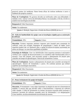  
possíveis pontos de melhorias. Outra forma eficaz de realizar melhorias é ouvir o                         
feedback dos próprios usuários. 
Plano de Contingência​: Os gestores deverão ser notificados sobre essa dificuldade e                       
medidas como: realizar cursos de informática básica e ou avançados, a fim de, nivelar os                             
usuários nas tecnologias envolvidas. 
Responsável​: Fábio Nascimento 
Status​: Em andamento. 
Quadro 9 ­ ​Redução, Supervisão e Gestão dos Riscos (RSGR) do ​Risco 9. 
10 ­ Falta de familiaridade da equipe com as tecnologias exigidas para a construção                           
do software 
Probabilidade​: 50%  Impacto​: Crítico 
Descrição​: Existem requisitos mínimos impostos pelo hospital para construção do                   
software, como por exemplo linguagem de programação e banco de dados. Esses                       
requisitos podem não ser familiares para a equipe de desenvolvimento acarretando um                       
atraso na entrega e ou uma baixa qualidade no produto. 
Estratégia de Redução​: Uma vez identificados esses requisitos mínimos é necessários                     
verificar com a equipe de desenvolvimento se os membros estão familiarizados com os                         
mesmos. Caso não estejam, será necessário ajustar o planejamento do projeto para                       
conceber um tempo de aprendizagem. Através de treinamento e cursos. 
Plano de Contingência​: Ajustar o planejamento do projeto para conceber um tempo de                         
aprendizagem. Através de treinamento e cursos. Ou contratar pessoas que tenham                     
expertise nas tecnologias necessárias. 
Responsável​: Fábio Nascimento 
Status​: Em andamento. 
Quadro 10 ­ ​Redução, Supervisão e Gestão dos Riscos (RSGR) do ​Risco 10. 
11 ­ Pouco treinamento da equipe do hospital 
Probabilidade​: 20%  Impacto​: Crítico 
Descrição​: O treinamento é uma etapa importante na adoção de uma nova ferramenta de                           
trabalho. É através dele que dúvidas sobre o funcionamento e manuseio do software                         
serão sanadas. A falta de treinamento ou mesmo sua pouca execução pode ocasionar o                           
manuseio incorreto do software causando erros de informações e ou interpretações.                     
Como também, um descontentamento na utilização do mesmo. 
 
 
