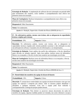  
Estratégia de Redução​: A implantação do software deverá contemplar um período hábil                       
para treinamento dos usuários, como também o acompanhamento mais efetivo nos                     
primeiros meses de execução. 
Plano de Contingência​: Realizar treinamentos e acompanhamento mais efetivo nos 
primeiros meses de execução. 
Responsável​: Fábio Nascimento. 
Status​: Em andamento. 
Quadro 11 ­ ​Redução, Supervisão e Gestão dos Riscos (RSGR) do ​Risco 11. 
12 ­ Os enfermeiros podem, mesmo com treinos, não se adequarem às capacidades                         
técnicas exigidas pelo sistema 
Probabilidade​: 20%  Impacto​: Crítico 
Descrição​: Os enfermeiros podem, mesmo com treinos, não se adequarem às                     
capacidades técnicas exigidas pelo sistema podendo ocasionar a não utilização ou uma                       
má utilização do software. Causando erros de informações e ou interpretações. 
Estratégia de Redução​: Fazer análise dos perfis dos enfermeiros, a fim de, identificar                         
quais deverão ter atenção especial. Após essa análise, realizar cursos de informática                       
básica e ou avançados, a fim de, nivelar estes usuários nas tecnologias envolvidas. 
Plano de Contingência​: Realizar cursos de informática básica e ou avançados, a fim de, 
nivelar estes usuários nas tecnologias envolvidas. 
Responsável​: Fábio Nascimento. 
Status​: Em andamento. 
Quadro 12 ­ ​Redução, Supervisão e Gestão dos Riscos (RSGR) do ​Risco 12. 
13 ­ Rotatividade dos membros da equipe de desenvolvimento 
Probabilidade​: 10%  Impacto​: Crítico 
Descrição​: É comum haver rotatividades nas equipes de desenvolvimentos visto que este                       
equipe em especial é composta por alunos, onde os mesmos podem abandonar a                         
disciplina a qualquer momento. Com isso a equipe pode ficar reduzida e                       
consequentemente a entrega do projeto poderá atrasar. 
Estratégia de Redução​: Para dirimir os possíveis atrasos decorrentes da saída de                       
membros da equipe, algumas medidas podem ser tomadas, tais como: diminuir o escopo                         
 
 