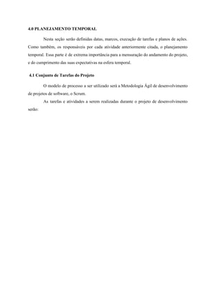  
4.0 PLANEJAMENTO TEMPORAL 
Nesta seção serão definidas datas, marcos, execução de tarefas e planos de ações.                         
Como também, os responsáveis por cada atividade anteriormente citada, o planejamento                     
temporal. Essa parte é de extrema importância para a mensuração do andamento do projeto,                           
e do cumprimento das suas expectativas na esfera temporal. 
 ​4.1 Conjunto de Tarefas do Projeto 
O modelo de processo a ser utilizado será a Metodologia Ágil de desenvolvimento                         
de projetos de software, o Scrum. 
As tarefas e atividades a serem realizadas durante o projeto de desenvolvimento                       
serão:  
 
 
 
